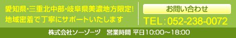 お問い合わせ 愛知県・三重北中部・岐阜県美濃地方限定！地域密着で丁寧にサポートいたします 株式会社ソーゾ－ヅ　営業時間 平日10:00～18:00 TEL:052-238-0072