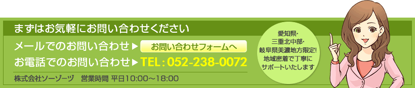 メールでのお問い合わせ お問い合わせフォームへ お電話でのお問い合わせTEL:052-238-0072 株式会社ソーゾ－ヅ　営業時間 平日10:00～18:00 愛知県・三重北中部・岐阜県美濃地方限定！地域密着で丁寧にサポートいたします