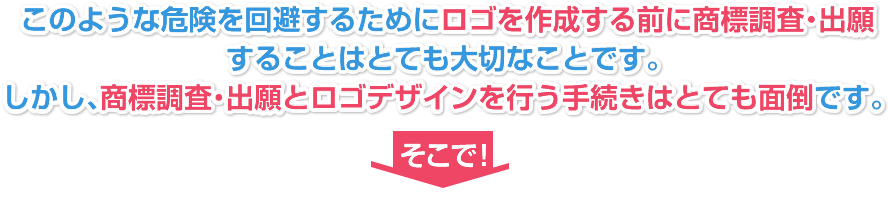 このような危険を回避するためにロゴを作成する前に商標調査・出願することはとても大切なことです。しかし、商標調査・出願とロゴデザインを行う手続きはとても面倒です。