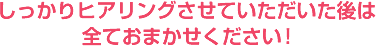 しっかりヒアリングさせていただいた後は全ておまかせください!