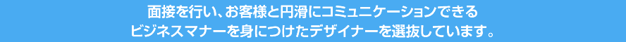 面接を行い、お客様と円滑にコミュニケーションできるビジネスマナーを身につけたデザイナーを選抜しています。